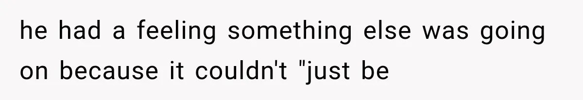 he had a feeling something else was going on because it couldn't "just be