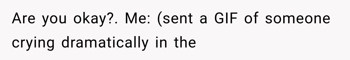 Are you okay?. Me: (sent a GIF of someone crying dramatically in the