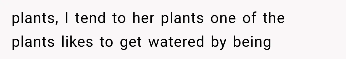 plants, I tend to her plants one of the plants likes to get watered by being