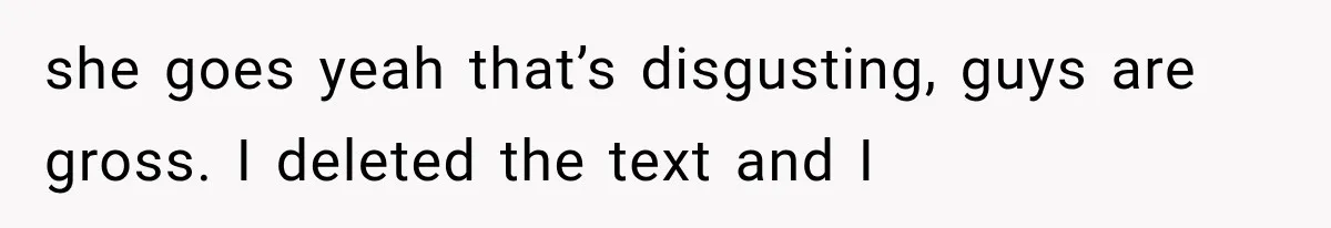 she goes yeah that’s disgusting, guys are gross. I deleted the text and I