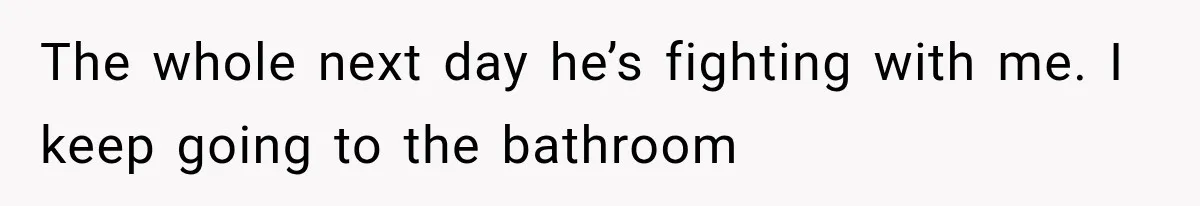 The whole next day he’s fighting with me. I keep going to the bathroom