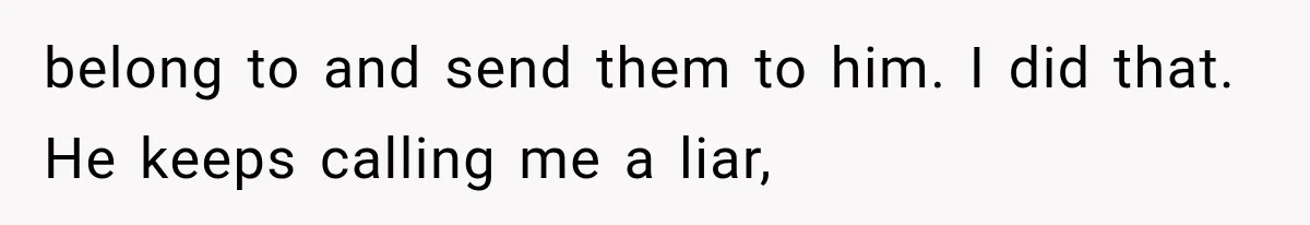 belong to and send them to him. I did that. He keeps calling me a liar,