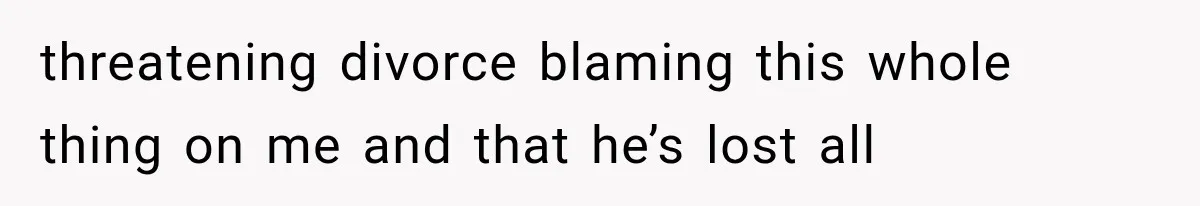 threatening divorce blaming this whole thing on me and that he’s lost all