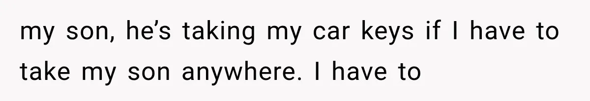 my son, he’s taking my car keys if I have to take my son anywhere. I have to