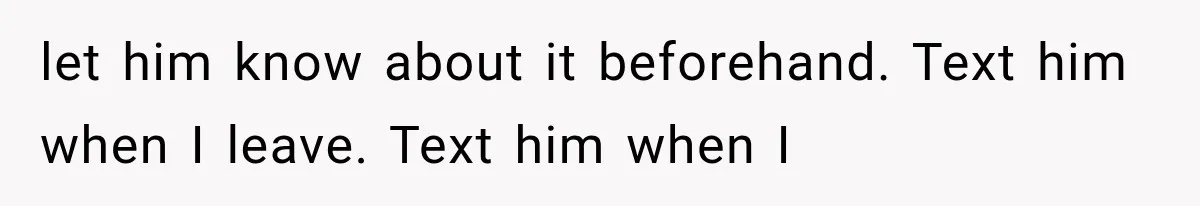 let him know about it beforehand. Text him when I leave. Text him when I