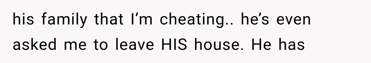 his family that I’m cheating.. he’s even asked me to leave HIS house. He has