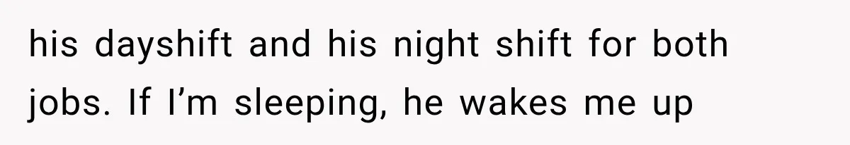 his dayshift and his night shift for both jobs. If I’m sleeping, he wakes me up