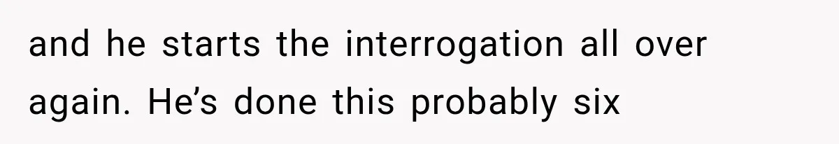 and he starts the interrogation all over again. He’s done this probably six