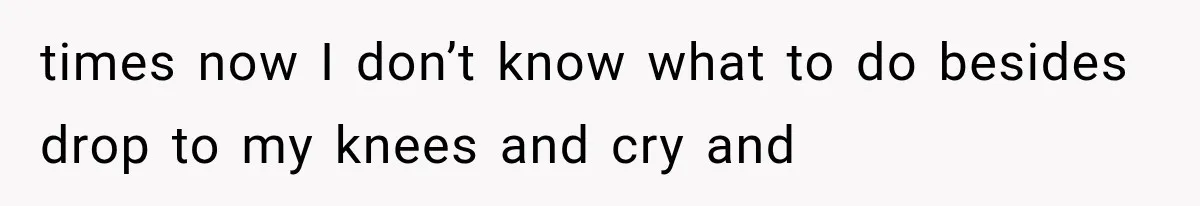 times now I don’t know what to do besides drop to my knees and cry and