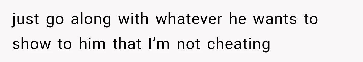 just go along with whatever he wants to show to him that I’m not cheating