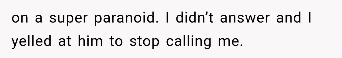 on a super paranoid. I didn’t answer and I yelled at him to stop calling me.