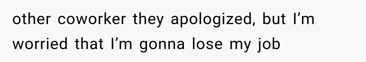 other coworker they apologized, but I’m worried that I’m gonna lose my job