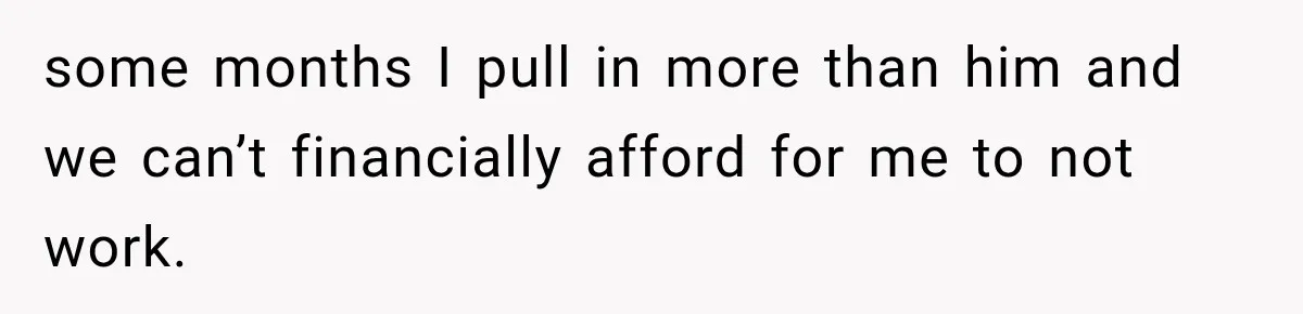 some months I pull in more than him and we can’t financially afford for me to not work.