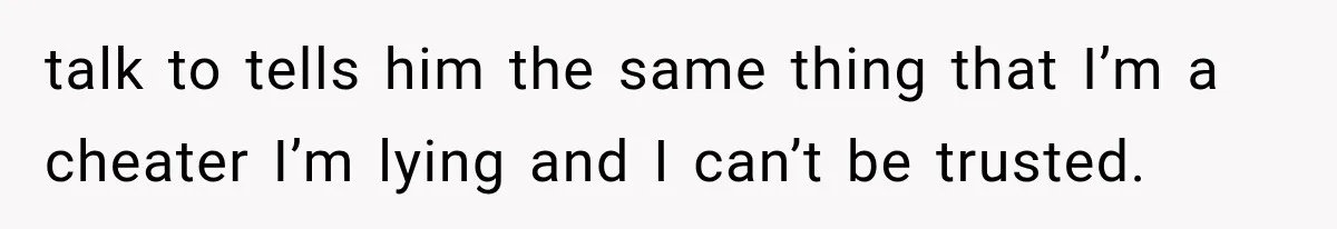 talk to tells him the same thing that I’m a cheater I’m lying and I can’t be trusted.