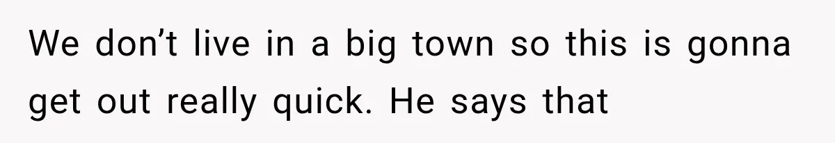 We don’t live in a big town so this is gonna get out really quick. He says that