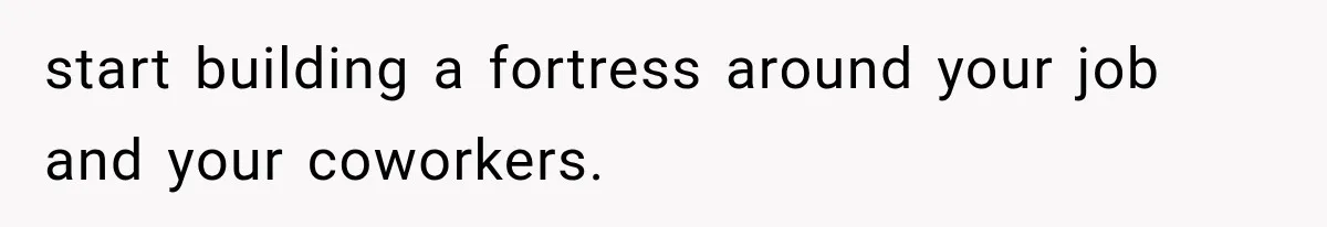 start building a fortress around your job and your coworkers.