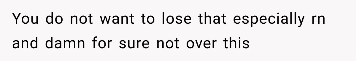 You do not want to lose that especially rn and damn for sure not over this