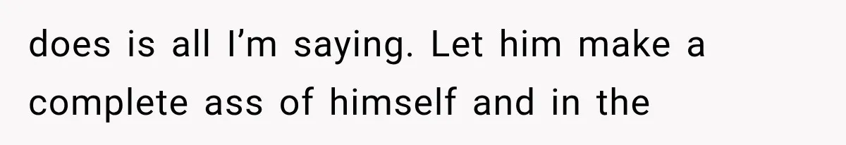 does is all I’m saying. Let him make a complete ass of himself and in the