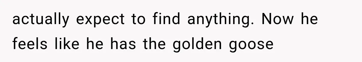 actually expect to find anything. Now he feels like he has the golden goose