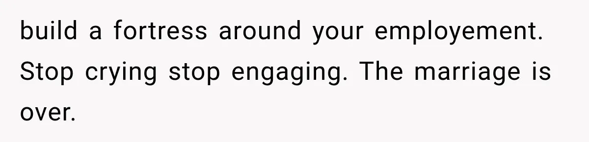build a fortress around your employement. Stop crying stop engaging. The marriage is over.