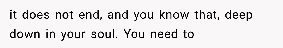 it does not end, and you know that, deep down in your soul. You need to