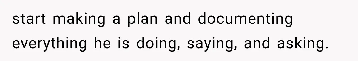 start making a plan and documenting everything he is doing, saying, and asking.