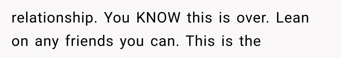 relationship. You KNOW this is over. Lean on any friends you can. This is the