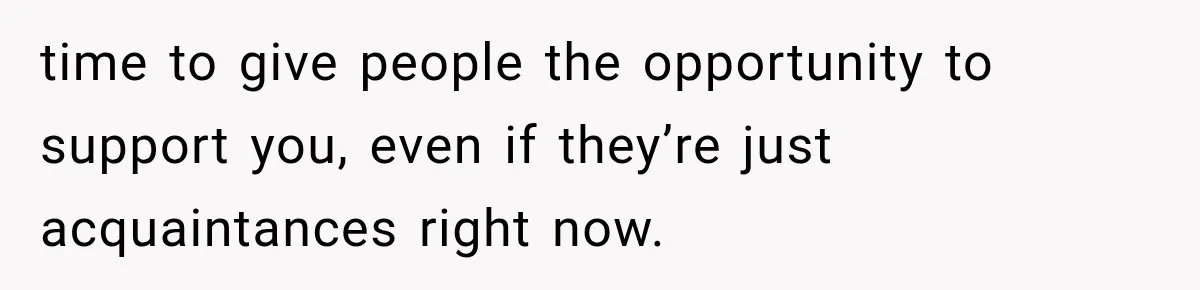 time to give people the opportunity to support you, even if they’re just acquaintances right now.
