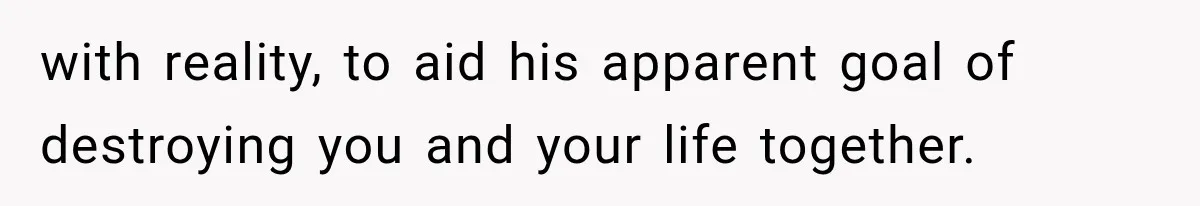with reality, to aid his apparent goal of destroying you and your life together.