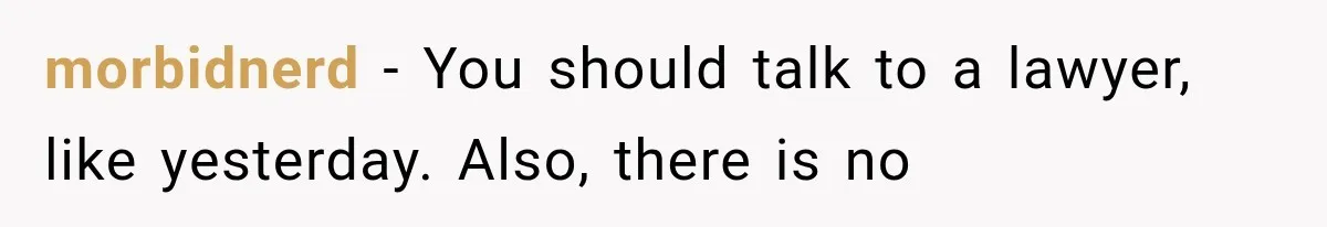 morbidnerd − You should talk to a lawyer, like yesterday. Also, there is no