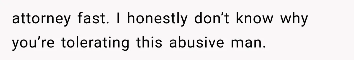 attorney fast. I honestly don’t know why you’re tolerating this abusive man.