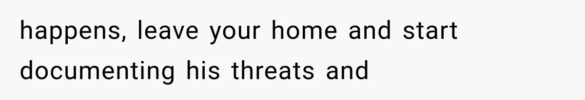 happens, leave your home and start documenting his threats and