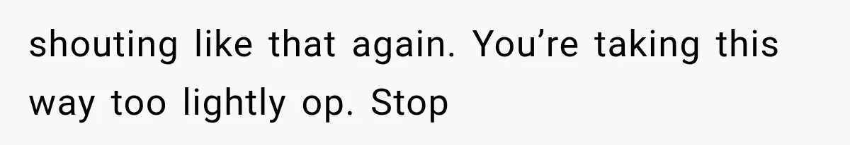 shouting like that again. You’re taking this way too lightly op. Stop