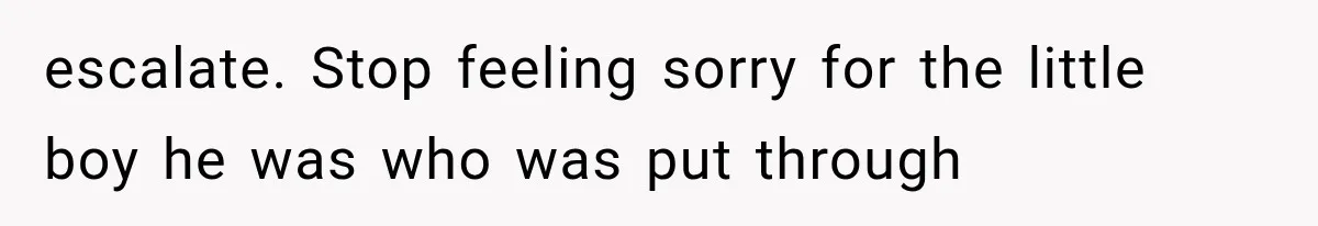 escalate. Stop feeling sorry for the little boy he was who was put through