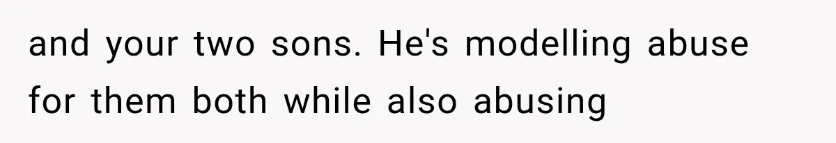 and your two sons. He's modelling abuse for them both while also abusing