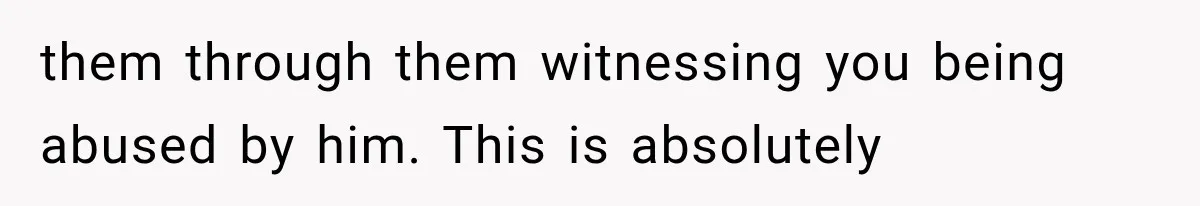 them through them witnessing you being abused by him. This is absolutely