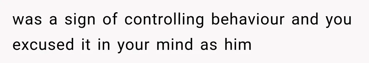 was a sign of controlling behaviour and you excused it in your mind as him