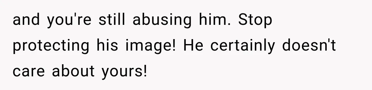 and you're still abusing him. Stop protecting his image! He certainly doesn't care about yours!
