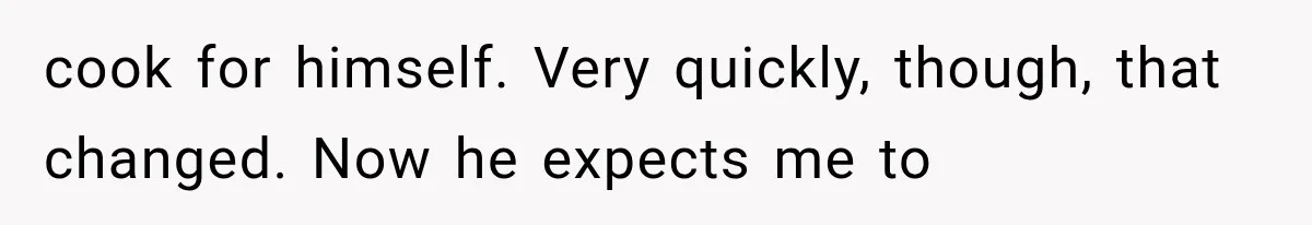cook for himself. Very quickly, though, that changed. Now he expects me to