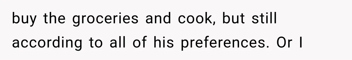 buy the groceries and cook, but still according to all of his preferences. Or I