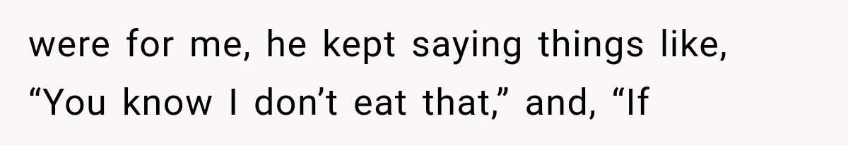 were for me, he kept saying things like, “You know I don’t eat that,” and, “If