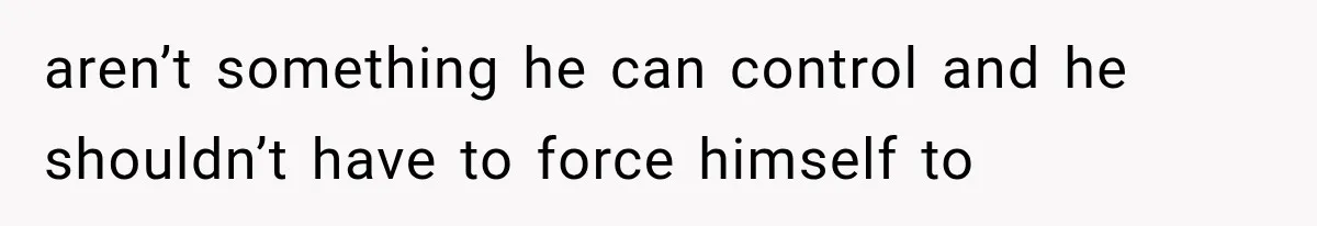 aren’t something he can control and he shouldn’t have to force himself to