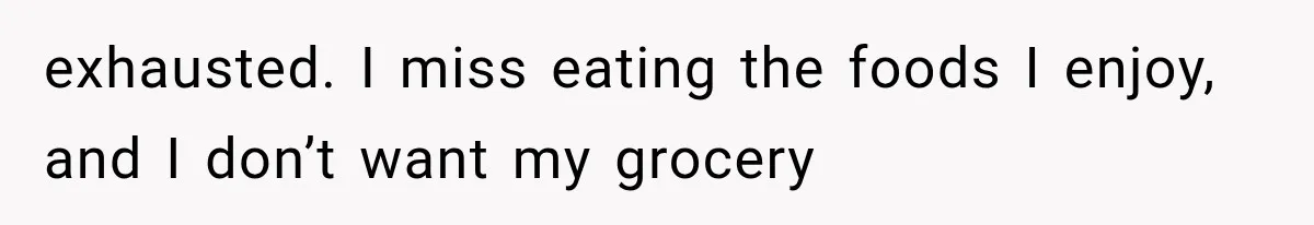 exhausted. I miss eating the foods I enjoy, and I don’t want my grocery