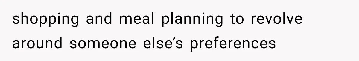 shopping and meal planning to revolve around someone else’s preferences