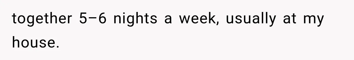 together 5–6 nights a week, usually at my house.