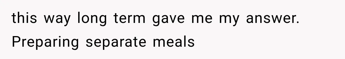 this way long term gave me my answer. Preparing separate meals