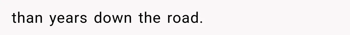 than years down the road.