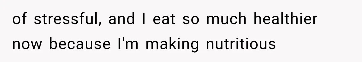of stressful, and I eat so much healthier now because I'm making nutritious