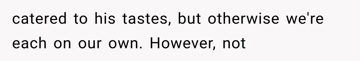 catered to his tastes, but otherwise we're each on our own. However, not