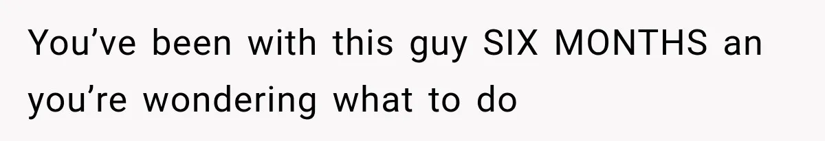 You’ve been with this guy SIX MONTHS an you’re wondering what to do